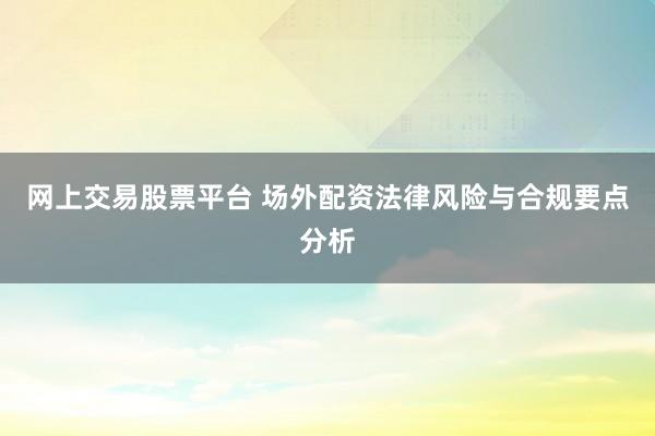 网上交易股票平台 场外配资法律风险与合规要点分析