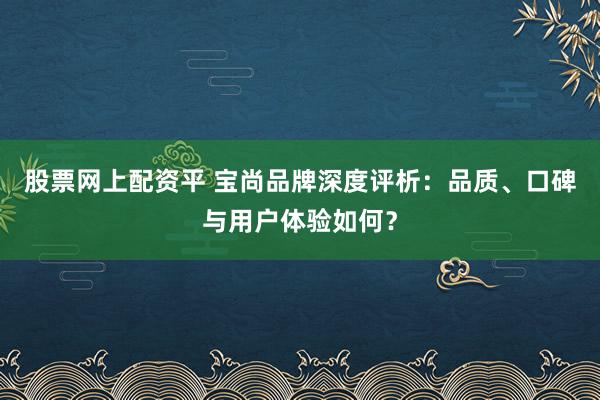 股票网上配资平 宝尚品牌深度评析：品质、口碑与用户体验如何？