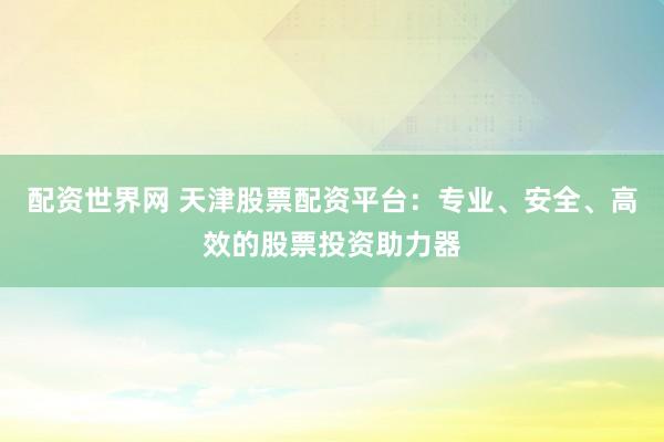 配资世界网 天津股票配资平台：专业、安全、高效的股票投资助力器