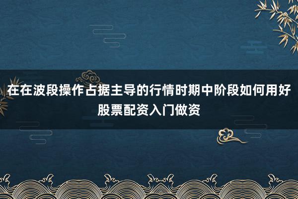 在在波段操作占据主导的行情时期中阶段如何用好股票配资入门做资