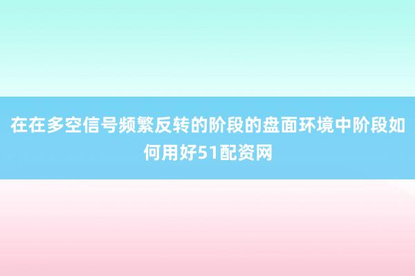 在在多空信号频繁反转的阶段的盘面环境中阶段如何用好51配资网