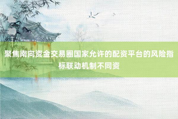 聚焦南向资金交易圈国家允许的配资平台的风险指标联动机制不同资