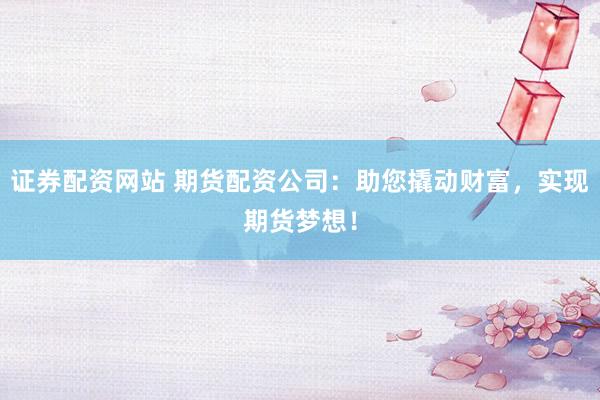 证券配资网站 期货配资公司：助您撬动财富，实现期货梦想！