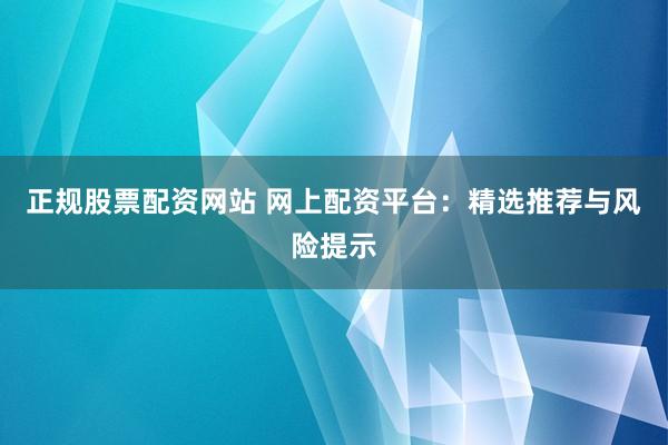 正规股票配资网站 网上配资平台：精选推荐与风险提示