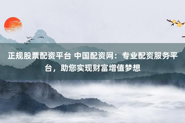 正规股票配资平台 中国配资网：专业配资服务平台，助您实现财富增值梦想