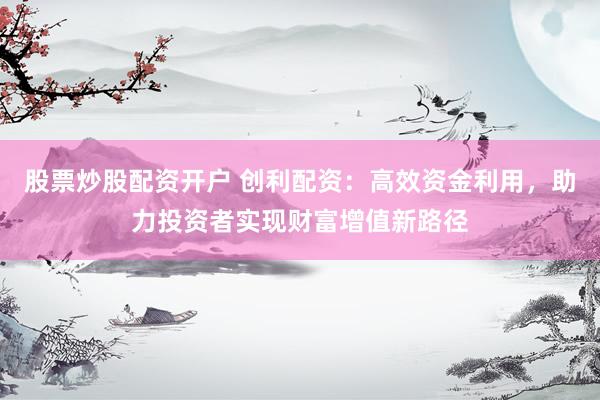股票炒股配资开户 创利配资：高效资金利用，助力投资者实现财富增值新路径