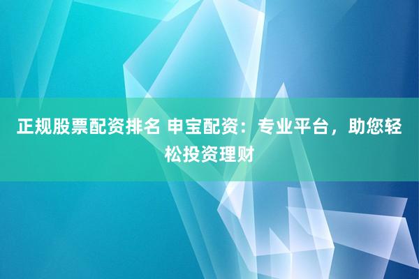 正规股票配资排名 申宝配资：专业平台，助您轻松投资理财