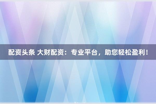 配资头条 大财配资：专业平台，助您轻松盈利！