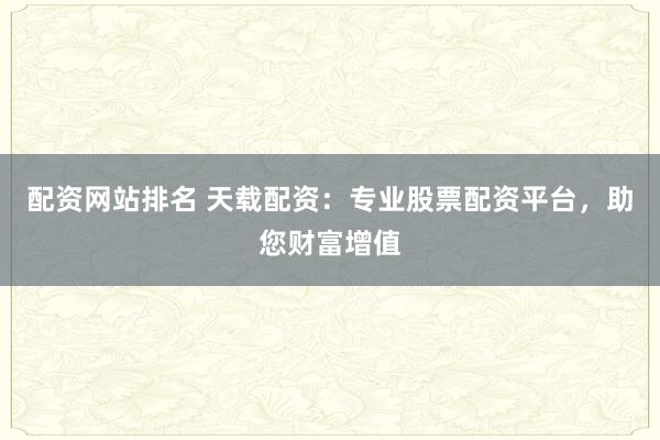 配资网站排名 天载配资：专业股票配资平台，助您财富增值