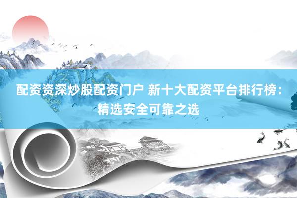 配资资深炒股配资门户 新十大配资平台排行榜：精选安全可靠之选