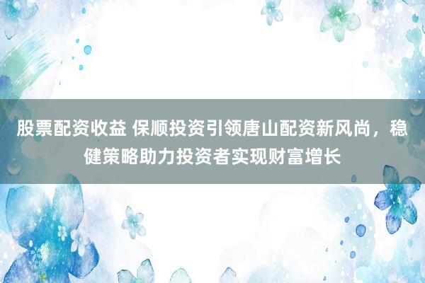 股票配资收益 保顺投资引领唐山配资新风尚，稳健策略助力投资者实现财富增长