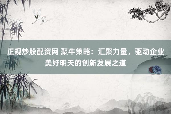 正规炒股配资网 聚牛策略：汇聚力量，驱动企业美好明天的创新发展之道