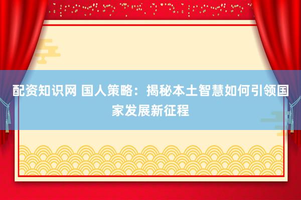 配资知识网 国人策略：揭秘本土智慧如何引领国家发展新征程