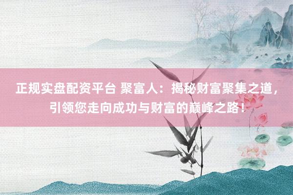 正规实盘配资平台 聚富人：揭秘财富聚集之道，引领您走向成功与财富的巅峰之路！