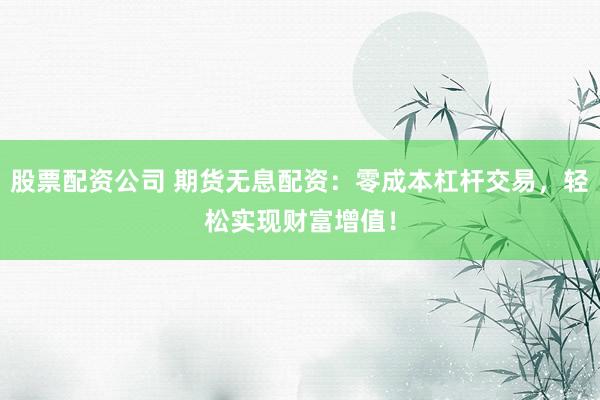 股票配资公司 期货无息配资：零成本杠杆交易，轻松实现财富增值！