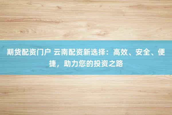 期货配资门户 云南配资新选择：高效、安全、便捷，助力您的投资之路