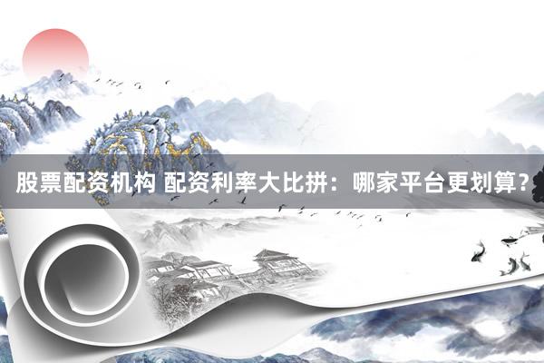 股票配资机构 配资利率大比拼：哪家平台更划算？