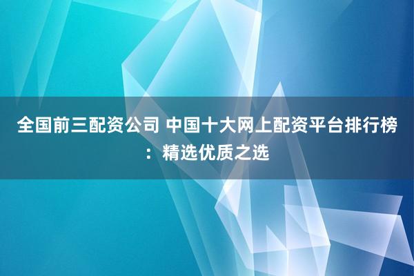 全国前三配资公司 中国十大网上配资平台排行榜：精选优质之选