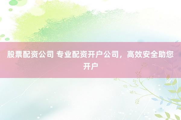 股票配资公司 专业配资开户公司，高效安全助您开户