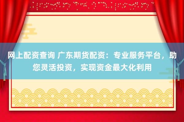 网上配资查询 广东期货配资：专业服务平台，助您灵活投资，实现资金最大化利用