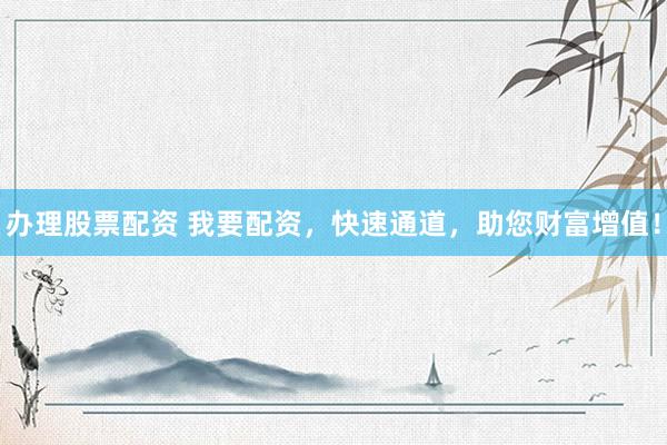 办理股票配资 我要配资，快速通道，助您财富增值！