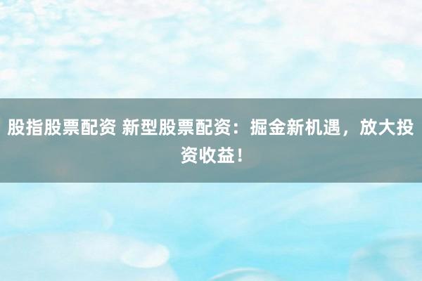 股指股票配资 新型股票配资：掘金新机遇，放大投资收益！