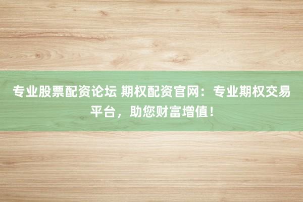 专业股票配资论坛 期权配资官网：专业期权交易平台，助您财富增值！
