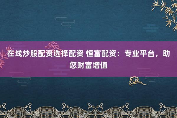 在线炒股配资选择配资 恒富配资：专业平台，助您财富增值