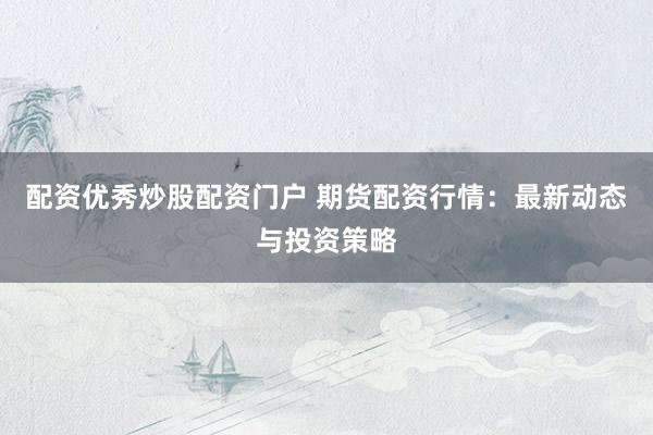 配资优秀炒股配资门户 期货配资行情：最新动态与投资策略