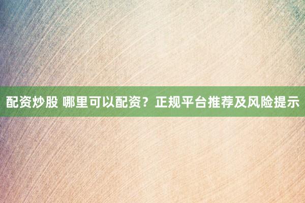 配资炒股 哪里可以配资？正规平台推荐及风险提示