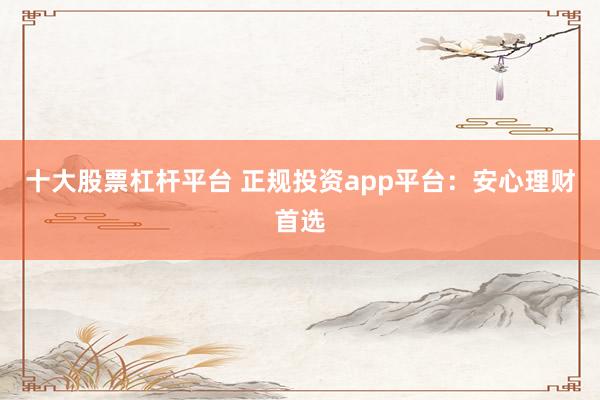 十大股票杠杆平台 正规投资app平台:安心理财首选