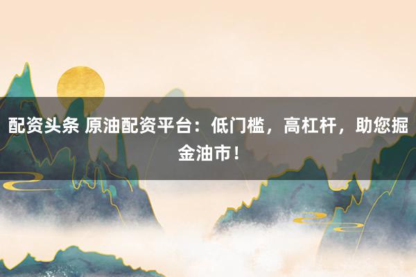 配资头条 原油配资平台：低门槛，高杠杆，助您掘金油市！