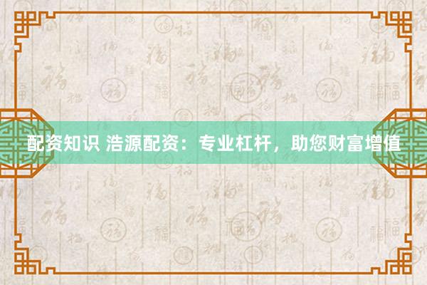 配资知识 浩源配资：专业杠杆，助您财富增值
