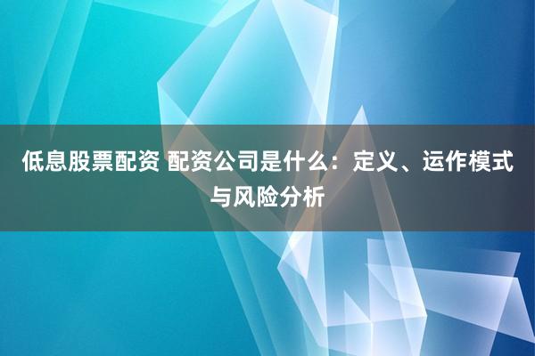 低息股票配资 配资公司是什么：定义、运作模式与风险分析
