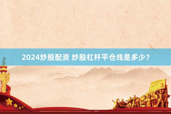 2024炒股配资 炒股杠杆平仓线是多少？
