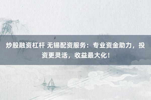 炒股融资杠杆 无锡配资服务：专业资金助力，投资更灵活，收益最大化！