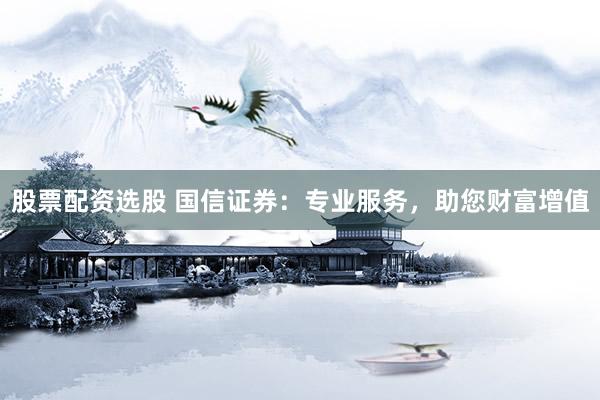 股票配资选股 国信证券：专业服务，助您财富增值