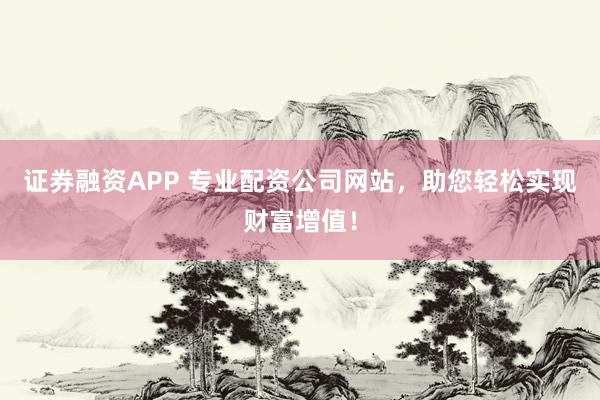 证券融资APP 专业配资公司网站，助您轻松实现财富增值！