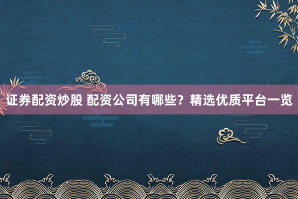 证券配资炒股 配资公司有哪些？精选优质平台一览