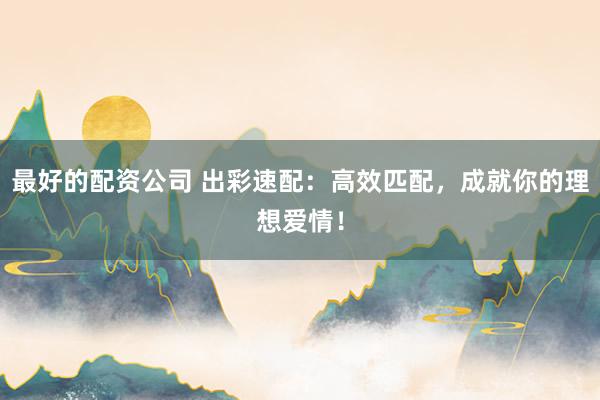 最好的配资公司 出彩速配：高效匹配，成就你的理想爱情！