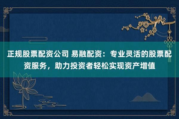 正规股票配资公司 易融配资：专业灵活的股票配资服务，助力投资者轻松实现资产增值