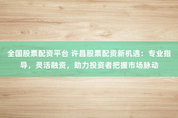 全国股票配资平台 许昌股票配资新机遇：专业指导，灵活融资，助力投资者把握市场脉动