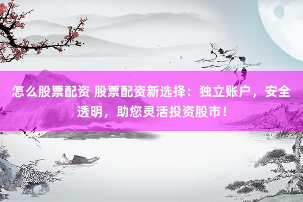 怎么股票配资 股票配资新选择：独立账户，安全透明，助您灵活投资股市！