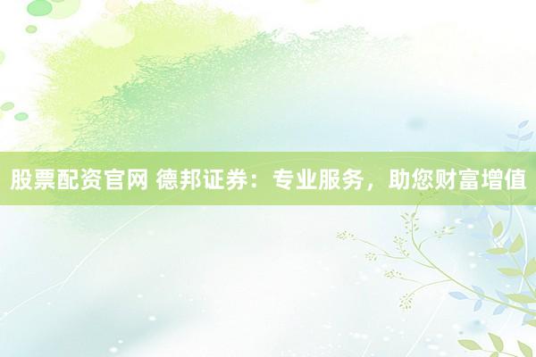 股票配资官网 德邦证券：专业服务，助您财富增值
