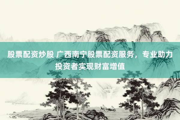 股票配资炒股 广西南宁股票配资服务，专业助力投资者实现财富增值