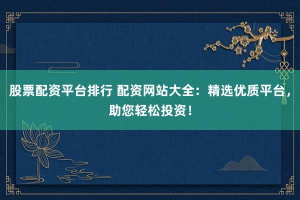 股票配资平台排行 配资网站大全：精选优质平台，助您轻松投资！