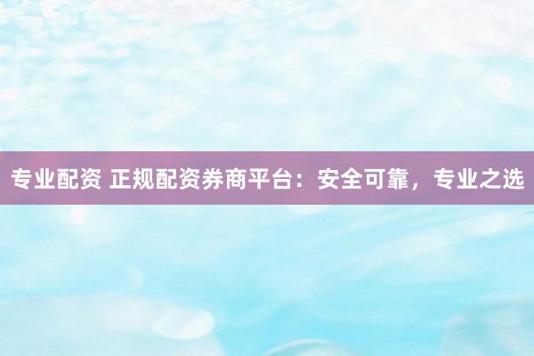 专业配资 正规配资券商平台：安全可靠，专业之选