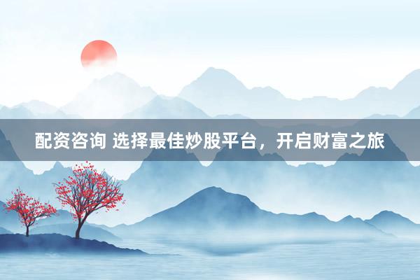 配资咨询 选择最佳炒股平台，开启财富之旅