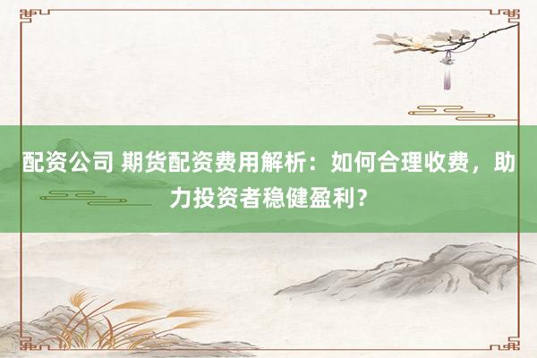 配资公司 期货配资费用解析：如何合理收费，助力投资者稳健盈利？