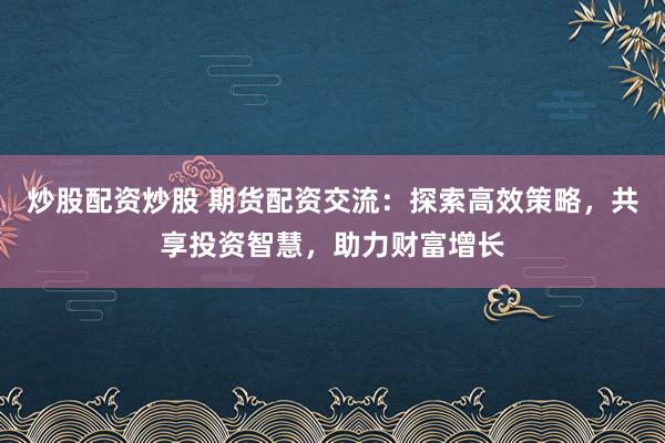 炒股配资炒股 期货配资交流：探索高效策略，共享投资智慧，助力财富增长